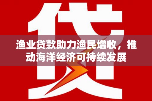 仁和渔业贷款助力渔民增收，推动海洋经济可持续发展